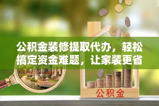 扶风公积金装修提取代办，轻松搞定资金难题，让家装更省心