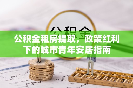 扶风公积金租房提取，政策红利下的城市青年安居指南