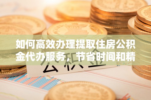 扶风如何高效办理提取住房公积金代办服务，节省时间和精力