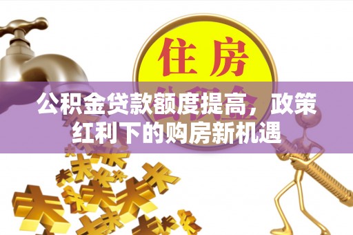 扶风公积金贷款额度提高，政策红利下的购房新机遇