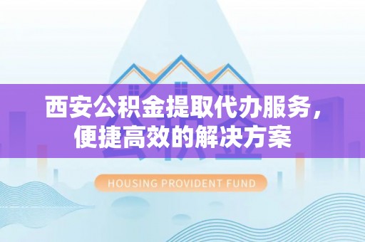 扶风西安公积金提取代办服务，便捷高效的解决方案