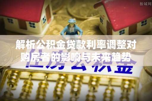 扶风解析公积金贷款利率调整对购房者的影响与未来趋势