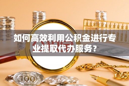 扶风如何高效利用公积金进行专业提取代办服务？