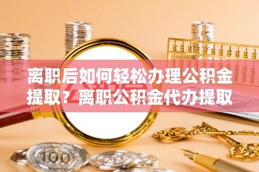 扶风离职后如何轻松办理公积金提取？离职公积金代办提取服务详解