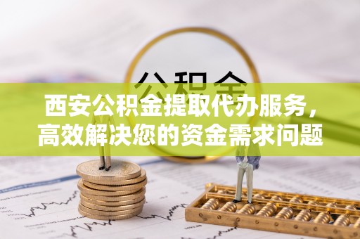 扶风西安公积金提取代办服务，高效解决您的资金需求问题