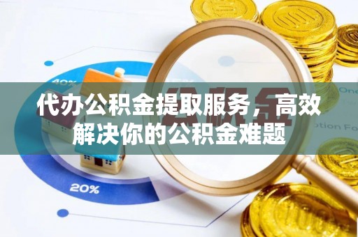 扶风代办公积金提取服务，高效解决你的公积金难题