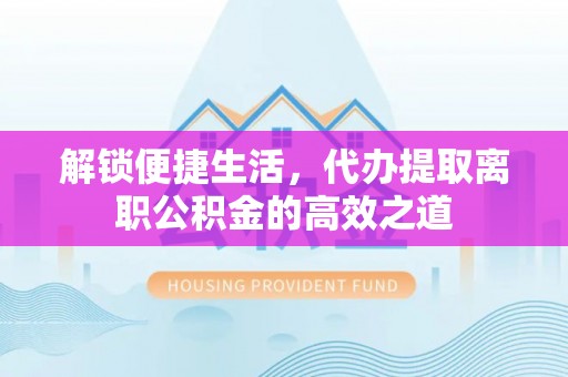 扶风解锁便捷生活，代办提取离职公积金的高效之道