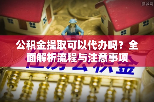 扶风公积金提取可以代办吗？全面解析流程与注意事项