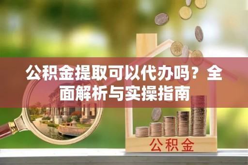 扶风公积金提取可以代办吗？全面解析与实操指南